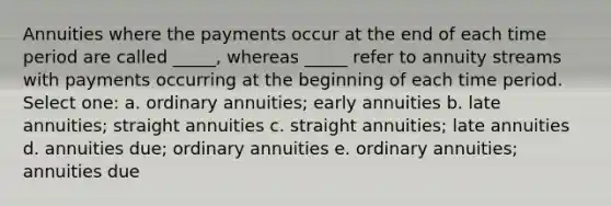 Annuities where the payments occur at the end of each time period are called _____, whereas _____ refer to annuity streams with payments occurring at the beginning of each time period. Select one: a. ordinary annuities; early annuities b. late annuities; straight annuities c. straight annuities; late annuities d. annuities due; ordinary annuities e. ordinary annuities; annuities due