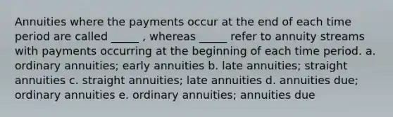 Annuities where the payments occur at the end of each time period are called _____ , whereas _____ refer to annuity streams with payments occurring at the beginning of each time period. a. ordinary annuities; early annuities b. late annuities; straight annuities c. straight annuities; late annuities d. annuities due; ordinary annuities e. ordinary annuities; annuities due