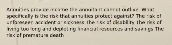 Annuities provide income the annuitant cannot outlive. What specifically is the risk that annuities protect against? The risk of unforeseen accident or sickness The risk of disability The risk of living too long and depleting financial resources and savings The risk of premature death