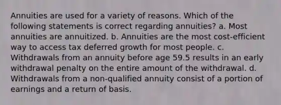 Annuities are used for a variety of reasons. Which of the following statements is correct regarding annuities? a. Most annuities are annuitized. b. Annuities are the most cost-efficient way to access tax deferred growth for most people. c. Withdrawals from an annuity before age 59.5 results in an early withdrawal penalty on the entire amount of the withdrawal. d. Withdrawals from a non-qualified annuity consist of a portion of earnings and a return of basis.