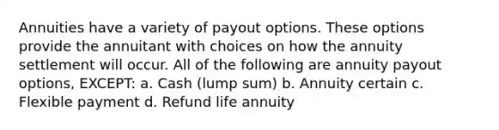 Annuities have a variety of payout options. These options provide the annuitant with choices on how the annuity settlement will occur. All of the following are annuity payout options, EXCEPT: a. Cash (lump sum) b. Annuity certain c. Flexible payment d. Refund life annuity