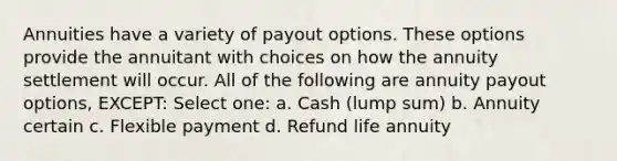 Annuities have a variety of payout options. These options provide the annuitant with choices on how the annuity settlement will occur. All of the following are annuity payout options, EXCEPT: Select one: a. Cash (lump sum) b. Annuity certain c. Flexible payment d. Refund life annuity