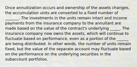 Once annuitization occurs and ownership of the assets changes, the accumulation units are converted to a fixed number of _______. The investments in the units remain intact and income payments from the insurance company to the annuitant are made based on the value of the contract's underlying _____. The insurance company now owns the assets, which will continue to fluctuate based on performance, even as a portion of the ______ are being distributed. In other words, the number of units remain fixed, but the value of the separate account may fluctuate based on the performance on the underlying securities in the subaccount portfolios.