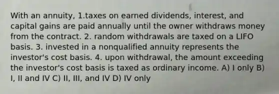 With an annuity, 1.taxes on earned dividends, interest, and capital gains are paid annually until the owner withdraws money from the contract. 2. random withdrawals are taxed on a LIFO basis. 3. invested in a nonqualified annuity represents the investor's cost basis. 4. upon withdrawal, the amount exceeding the investor's cost basis is taxed as ordinary income. A) I only B) I, II and IV C) II, III, and IV D) IV only