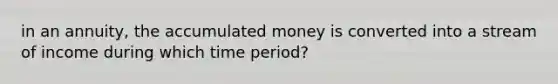 in an annuity, the accumulated money is converted into a stream of income during which time period?