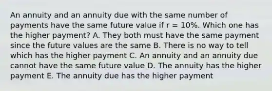 An annuity and an annuity due with the same number of payments have the same future value if r = 10%. Which one has the higher payment? A. They both must have the same payment since the future values are the same B. There is no way to tell which has the higher payment C. An annuity and an annuity due cannot have the same future value D. The annuity has the higher payment E. The annuity due has the higher payment