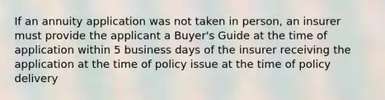 If an annuity application was not taken in person, an insurer must provide the applicant a Buyer's Guide at the time of application within 5 business days of the insurer receiving the application at the time of policy issue at the time of policy delivery