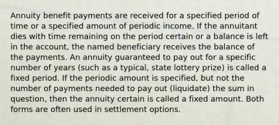 Annuity benefit payments are received for a specified period of time or a specified amount of periodic income. If the annuitant dies with time remaining on the period certain or a balance is left in the account, the named beneficiary receives the balance of the payments. An annuity guaranteed to pay out for a specific number of years (such as a typical, state lottery prize) is called a fixed period. If the periodic amount is specified, but not the number of payments needed to pay out (liquidate) the sum in question, then the annuity certain is called a fixed amount. Both forms are often used in settlement options.