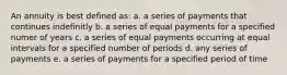 An annuity is best defined as: a. a series of payments that continues indefinitly b. a series of equal payments for a specified numer of years c. a series of equal payments occurring at equal intervals for a specified number of periods d. any series of payments e. a series of payments for a specified period of time