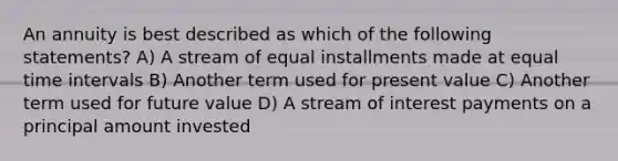 An annuity is best described as which of the following statements? A) A stream of equal installments made at equal time intervals B) Another term used for present value C) Another term used for future value D) A stream of interest payments on a principal amount invested