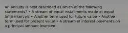 An annuity is best described as which of the following statements? • A stream of equal installments made at equal time intervals • Another term used for future value • Another term used for present value • A stream of interest payments on a principal amount invested