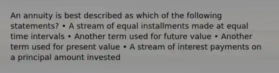 An annuity is best described as which of the following statements? • A stream of equal installments made at equal time intervals • Another term used for future value • Another term used for present value • A stream of interest payments on a principal amount invested