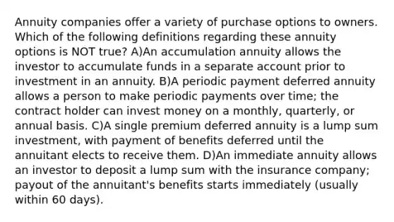 Annuity companies offer a variety of purchase options to owners. Which of the following definitions regarding these annuity options is NOT true? A)An accumulation annuity allows the investor to accumulate funds in a separate account prior to investment in an annuity. B)A periodic payment deferred annuity allows a person to make periodic payments over time; the contract holder can invest money on a monthly, quarterly, or annual basis. C)A single premium deferred annuity is a lump sum investment, with payment of benefits deferred until the annuitant elects to receive them. D)An immediate annuity allows an investor to deposit a lump sum with the insurance company; payout of the annuitant's benefits starts immediately (usually within 60 days).