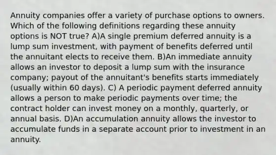 Annuity companies offer a variety of purchase options to owners. Which of the following definitions regarding these annuity options is NOT true? A)A single premium deferred annuity is a lump sum investment, with payment of benefits deferred until the annuitant elects to receive them. B)An immediate annuity allows an investor to deposit a lump sum with the insurance company; payout of the annuitant's benefits starts immediately (usually within 60 days). C) A periodic payment deferred annuity allows a person to make periodic payments over time; the contract holder can invest money on a monthly, quarterly, or annual basis. D)An accumulation annuity allows the investor to accumulate funds in a separate account prior to investment in an annuity.