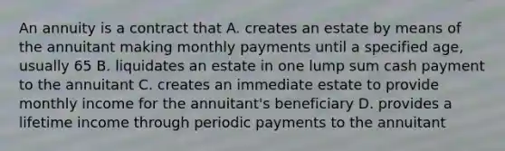 An annuity is a contract that A. creates an estate by means of the annuitant making monthly payments until a specified age, usually 65 B. liquidates an estate in one lump sum cash payment to the annuitant C. creates an immediate estate to provide monthly income for the annuitant's beneficiary D. provides a lifetime income through periodic payments to the annuitant