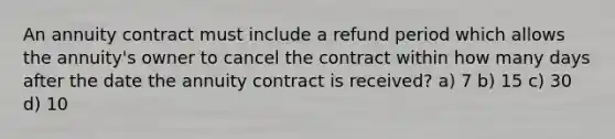 An annuity contract must include a refund period which allows the annuity's owner to cancel the contract within how many days after the date the annuity contract is received? a) 7 b) 15 c) 30 d) 10