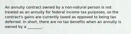 An annuity contract owned by a non-natural person is not treated as an annuity for federal income tax purposes, so the contract's gains are currently taxed as opposed to being tax deferred. In short, there are no tax benefits when an annuity is owned by a ________.