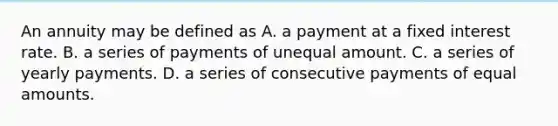 An annuity may be defined as A. a payment at a fixed interest rate. B. a series of payments of unequal amount. C. a series of yearly payments. D. a series of consecutive payments of equal amounts.