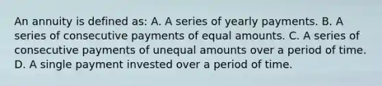 An annuity is defined as: A. A series of yearly payments. B. A series of consecutive payments of equal amounts. C. A series of consecutive payments of unequal amounts over a period of time. D. A single payment invested over a period of time.