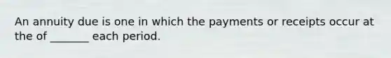 An annuity due is one in which the payments or receipts occur at the of _______ each period.