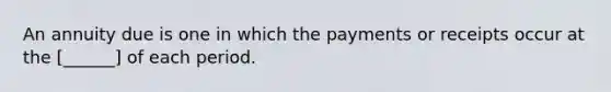 An annuity due is one in which the payments or receipts occur at the [______] of each period.