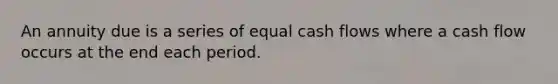 An annuity due is a series of equal cash flows where a cash flow occurs at the end each period.