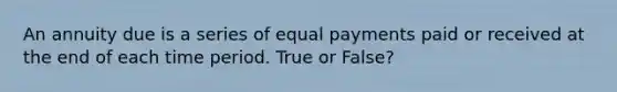 An annuity due is a series of equal payments paid or received at the end of each time period. True or False?