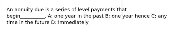 An annuity due is a series of level payments that begin__________. A: one year in the past B: one year hence C: any time in the future D: immediately