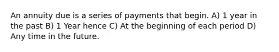 An annuity due is a series of payments that begin. A) 1 year in the past B) 1 Year hence C) At the beginning of each period D) Any time in the future.