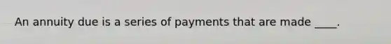 An annuity due is a series of payments that are made ____.