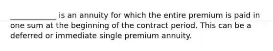 ____________ is an annuity for which the entire premium is paid in one sum at the beginning of the contract period. This can be a deferred or immediate single premium annuity.