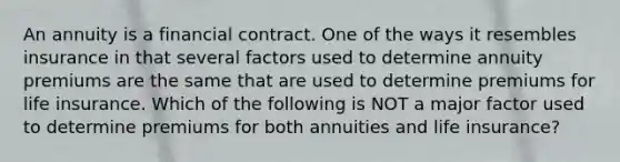 An annuity is a financial contract. One of the ways it resembles insurance in that several factors used to determine annuity premiums are the same that are used to determine premiums for life insurance. Which of the following is NOT a major factor used to determine premiums for both annuities and life insurance?