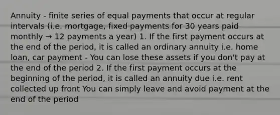 Annuity - finite series of equal payments that occur at regular intervals (i.e. mortgage, fixed payments for 30 years paid monthly → 12 payments a year) 1. If the first payment occurs at the end of the period, it is called an ordinary annuity i.e. home loan, car payment - You can lose these assets if you don't pay at the end of the period 2. If the first payment occurs at the beginning of the period, it is called an annuity due i.e. rent collected up front You can simply leave and avoid payment at the end of the period