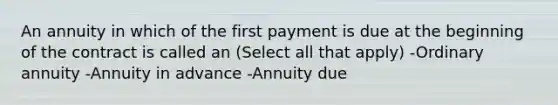 An annuity in which of the first payment is due at the beginning of the contract is called an (Select all that apply) -Ordinary annuity -Annuity in advance -Annuity due