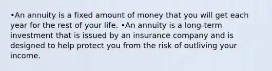 •An annuity is a fixed amount of money that you will get each year for the rest of your life. •An annuity is a long-term investment that is issued by an insurance company and is designed to help protect you from the risk of outliving your income.