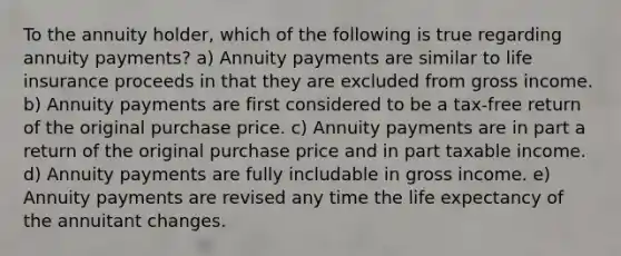 To the annuity holder, which of the following is true regarding annuity payments? a) Annuity payments are similar to life insurance proceeds in that they are excluded from gross income. b) Annuity payments are first considered to be a tax-free return of the original purchase price. c) Annuity payments are in part a return of the original purchase price and in part taxable income. d) Annuity payments are fully includable in gross income. e) Annuity payments are revised any time the life expectancy of the annuitant changes.