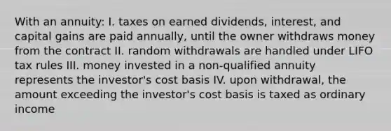 With an annuity: I. taxes on earned dividends, interest, and capital gains are paid annually, until the owner withdraws money from the contract II. random withdrawals are handled under LIFO tax rules III. money invested in a non-qualified annuity represents the investor's cost basis IV. upon withdrawal, the amount exceeding the investor's cost basis is taxed as ordinary income