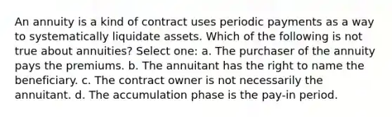 An annuity is a kind of contract uses periodic payments as a way to systematically liquidate assets. Which of the following is not true about annuities? Select one: a. The purchaser of the annuity pays the premiums. b. The annuitant has the right to name the beneficiary. c. The contract owner is not necessarily the annuitant. d. The accumulation phase is the pay-in period.