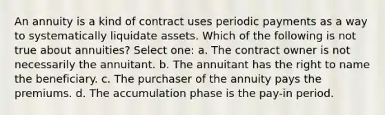 An annuity is a kind of contract uses periodic payments as a way to systematically liquidate assets. Which of the following is not true about annuities? Select one: a. The contract owner is not necessarily the annuitant. b. The annuitant has the right to name the beneficiary. c. The purchaser of the annuity pays the premiums. d. The accumulation phase is the pay-in period.