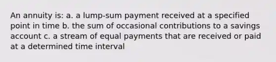 An annuity is: a. a lump-sum payment received at a specified point in time b. the sum of occasional contributions to a savings account c. a stream of equal payments that are received or paid at a determined time interval