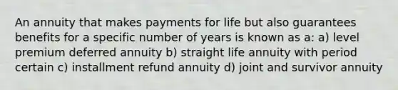 An annuity that makes payments for life but also guarantees benefits for a specific number of years is known as a: a) level premium deferred annuity b) straight life annuity with period certain c) installment refund annuity d) joint and survivor annuity