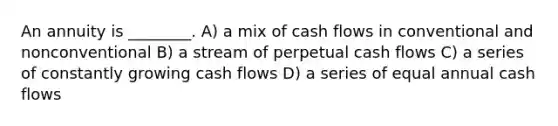 An annuity is ________. A) a mix of cash flows in conventional and nonconventional B) a stream of perpetual cash flows C) a series of constantly growing cash flows D) a series of equal annual cash flows