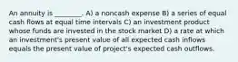 An annuity is ________. A) a noncash expense B) a series of equal cash flows at equal time intervals C) an investment product whose funds are invested in the stock market D) a rate at which an investment's present value of all expected cash inflows equals the present value of project's expected cash outflows.