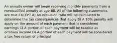 An annuity owner will begin receiving monthly payments from a nonqualified annuity at age 60. All of the following statements are true EXCEPT A) An exclusion ratio will be calculated to determine the tax consequences that apply B) A 10% penalty will apply on the amount of each payment that is considered earnings C) A portion of each payment will be taxable as ordinary income D) A portion of each payment will be considered a tax free return of principal