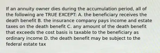 If an annuity owner dies during the accumulation period, all of the following are TRUE EXCEPT: A. the beneficiary receives the death benefit B. the insurance company pays income and estate taxes on the death benefit C. any amount of the death benefit that exceeds the cost basis is taxable to the beneficiary as ordinary income D. the death benefit may be subject to the federal estate tax