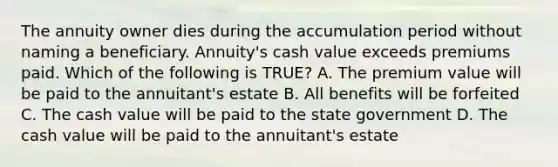 The annuity owner dies during the accumulation period without naming a beneficiary. Annuity's cash value exceeds premiums paid. Which of the following is TRUE? A. The premium value will be paid to the annuitant's estate B. All benefits will be forfeited C. The cash value will be paid to the state government D. The cash value will be paid to the annuitant's estate