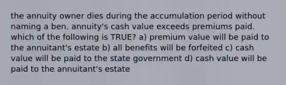 the annuity owner dies during the accumulation period without naming a ben. annuity's cash value exceeds premiums paid. which of the following is TRUE? a) premium value will be paid to the annuitant's estate b) all benefits will be forfeited c) cash value will be paid to the state government d) cash value will be paid to the annuitant's estate