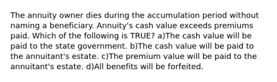 The annuity owner dies during the accumulation period without naming a beneficiary. Annuity's cash value exceeds premiums paid. Which of the following is TRUE? a)The cash value will be paid to the state government. b)The cash value will be paid to the annuitant's estate. c)The premium value will be paid to the annuitant's estate. d)All benefits will be forfeited.