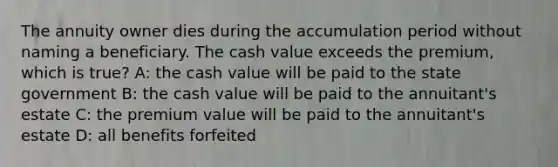 The annuity owner dies during the accumulation period without naming a beneficiary. The cash value exceeds the premium, which is true? A: the cash value will be paid to the state government B: the cash value will be paid to the annuitant's estate C: the premium value will be paid to the annuitant's estate D: all benefits forfeited