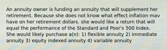 An annuity owner is funding an annuity that will supplement her retirement. Because she does not know what effect inflation mav have on her retirement dollars. she would like a return that will equal the performance of the Standard and Poor's 500 Index. She would likely purchase a(n): 1) flexible annuity 2) immediate annuity 3) equity indexed annuity 4) variable annuity